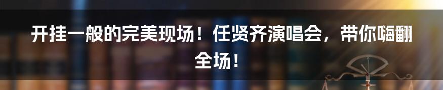 开挂一般的完美现场！任贤齐演唱会，带你嗨翻全场！