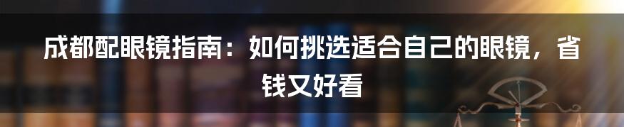 成都配眼镜指南：如何挑选适合自己的眼镜，省钱又好看