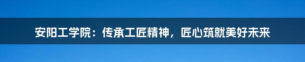 安阳工学院：传承工匠精神，匠心筑就美好未来