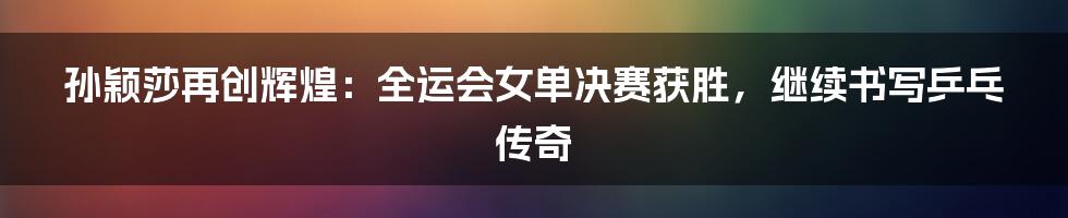 孙颖莎再创辉煌：全运会女单决赛获胜，继续书写乒乓传奇