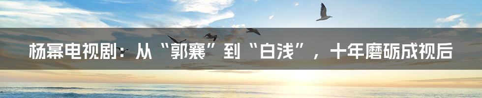 杨幂电视剧：从“郭襄”到“白浅”，十年磨砺成视后