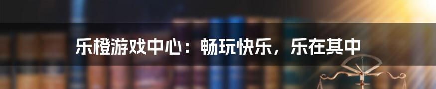 乐橙游戏中心：畅玩快乐，乐在其中