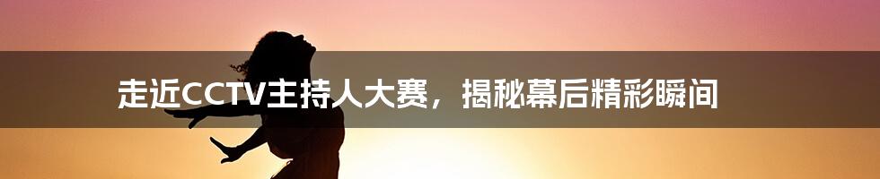 走近CCTV主持人大赛，揭秘幕后精彩瞬间