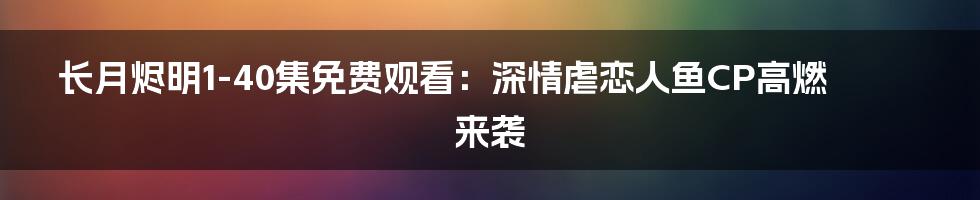 长月烬明1-40集免费观看：深情虐恋人鱼CP高燃来袭