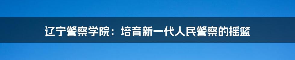 辽宁警察学院：培育新一代人民警察的摇篮