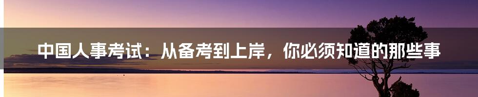 中国人事考试：从备考到上岸，你必须知道的那些事