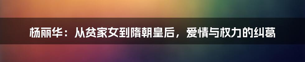 杨丽华：从贫家女到隋朝皇后，爱情与权力的纠葛