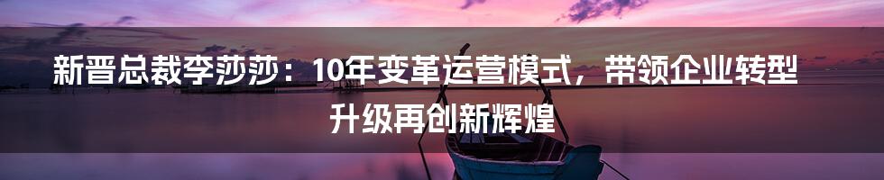 新晋总裁李莎莎：10年变革运营模式，带领企业转型升级再创新辉煌