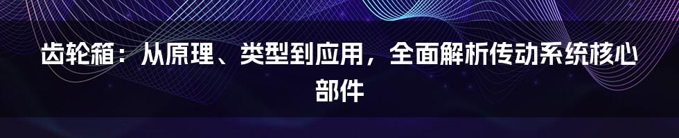 齿轮箱：从原理、类型到应用，全面解析传动系统核心部件