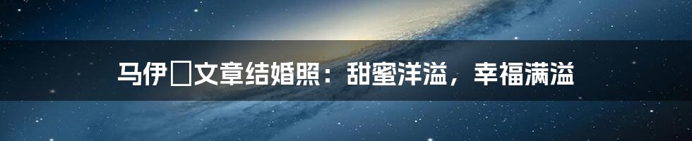 马伊琍文章结婚照：甜蜜洋溢，幸福满溢