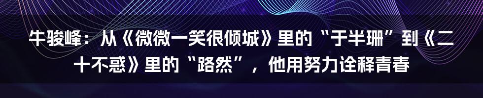 牛骏峰：从《微微一笑很倾城》里的“于半珊”到《二十不惑》里的“路然”，他用努力诠释青春