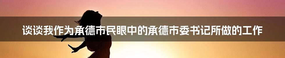 谈谈我作为承德市民眼中的承德市委书记所做的工作