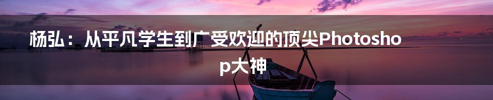 杨弘：从平凡学生到广受欢迎的顶尖Photoshop大神