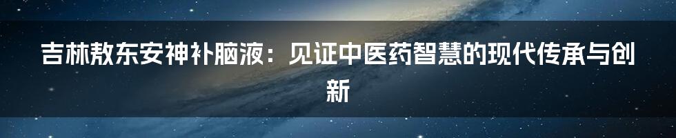 吉林敖东安神补脑液：见证中医药智慧的现代传承与创新