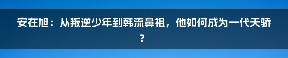 安在旭：从叛逆少年到韩流鼻祖，他如何成为一代天骄？