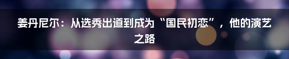 姜丹尼尔：从选秀出道到成为“国民初恋”，他的演艺之路