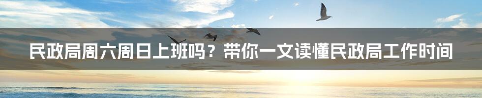 民政局周六周日上班吗？带你一文读懂民政局工作时间