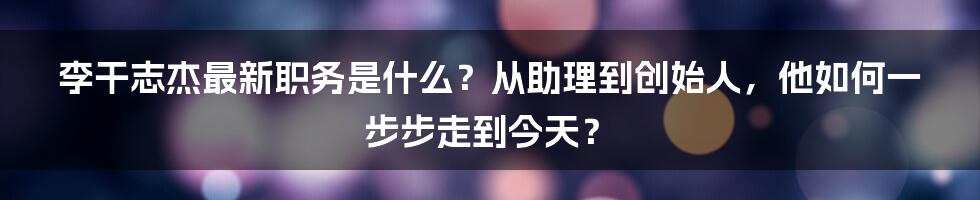 李干志杰最新职务是什么？从助理到创始人，他如何一步步走到今天？