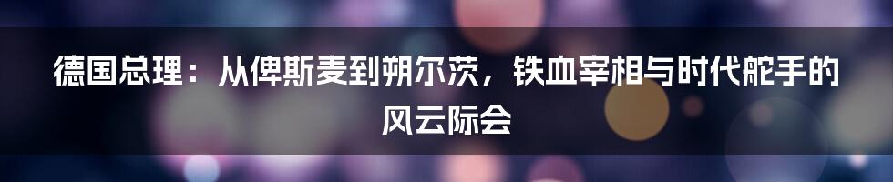 德国总理：从俾斯麦到朔尔茨，铁血宰相与时代舵手的风云际会