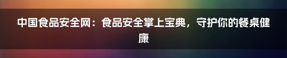 中国食品安全网：食品安全掌上宝典，守护你的餐桌健康