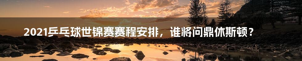 2021乒乓球世锦赛赛程安排，谁将问鼎休斯顿？