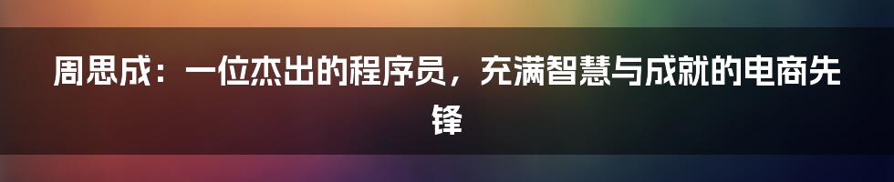 周思成：一位杰出的程序员，充满智慧与成就的电商先锋