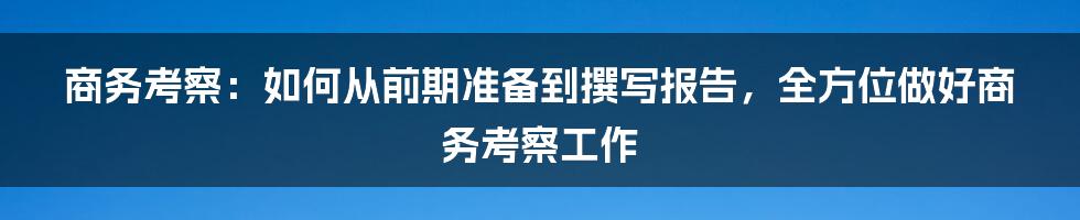 商务考察：如何从前期准备到撰写报告，全方位做好商务考察工作