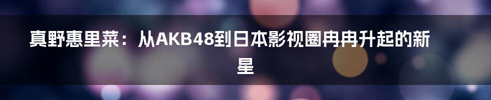 真野惠里菜：从AKB48到日本影视圈冉冉升起的新星