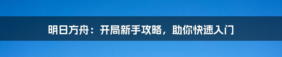 明日方舟：开局新手攻略，助你快速入门