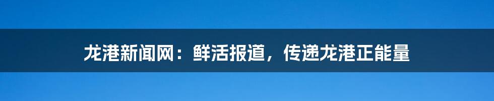 龙港新闻网：鲜活报道，传递龙港正能量