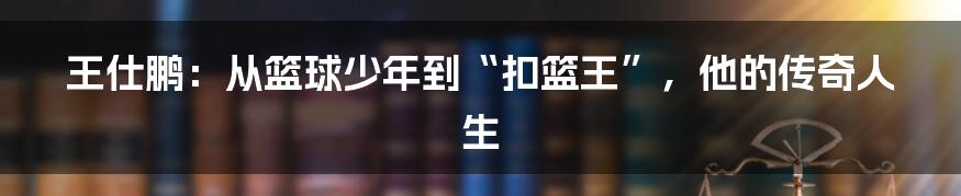 王仕鹏：从篮球少年到“扣篮王”，他的传奇人生