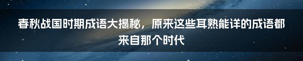 春秋战国时期成语大揭秘，原来这些耳熟能详的成语都来自那个时代