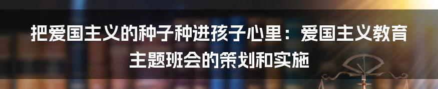 把爱国主义的种子种进孩子心里：爱国主义教育主题班会的策划和实施