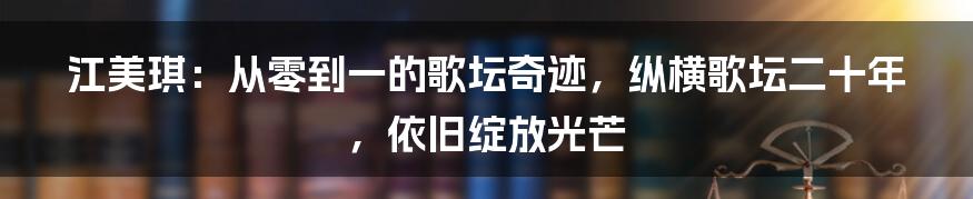 江美琪：从零到一的歌坛奇迹，纵横歌坛二十年，依旧绽放光芒