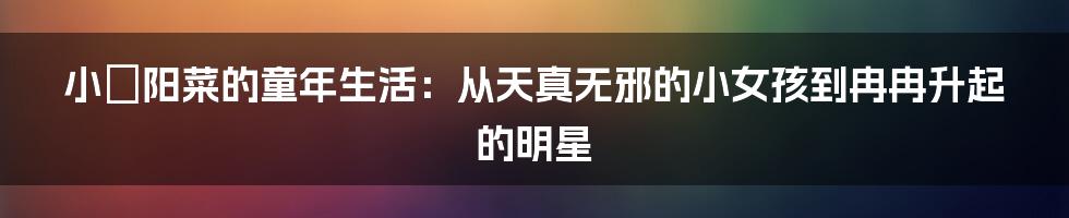 小嶋阳菜的童年生活：从天真无邪的小女孩到冉冉升起的明星