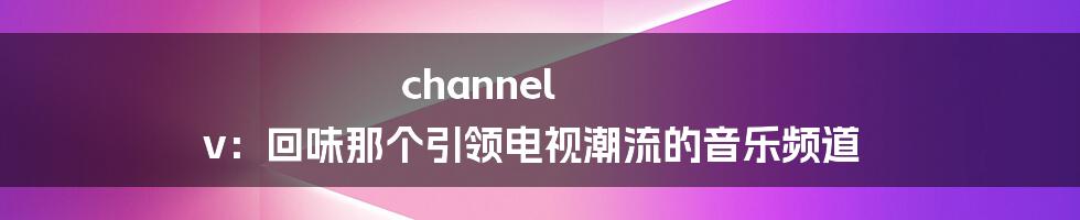 channel v：回味那个引领电视潮流的音乐频道