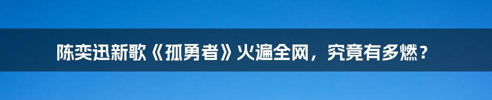 陈奕迅新歌《孤勇者》火遍全网，究竟有多燃？