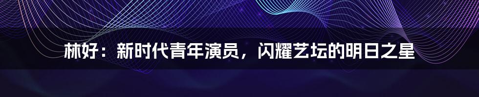 林好：新时代青年演员，闪耀艺坛的明日之星