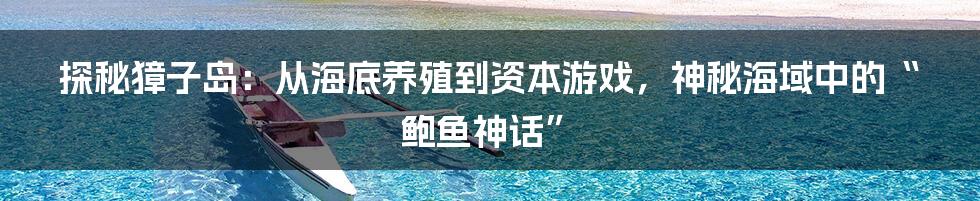 探秘獐子岛：从海底养殖到资本游戏，神秘海域中的“鲍鱼神话”