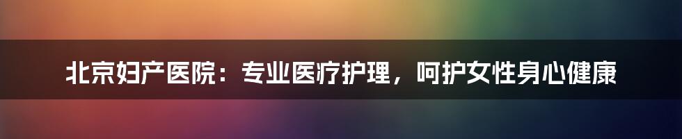 北京妇产医院：专业医疗护理，呵护女性身心健康