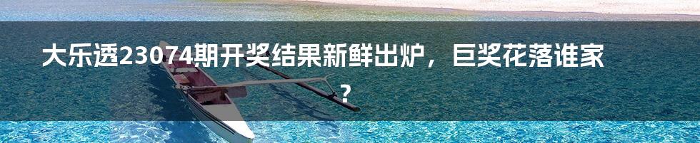 大乐透23074期开奖结果新鲜出炉，巨奖花落谁家？