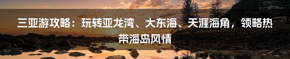 三亚游攻略：玩转亚龙湾、大东海、天涯海角，领略热带海岛风情