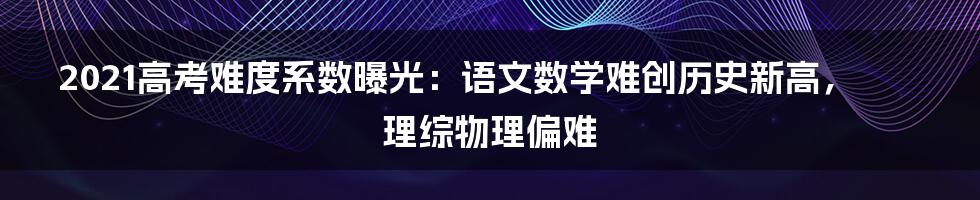 2021高考难度系数曝光：语文数学难创历史新高，理综物理偏难