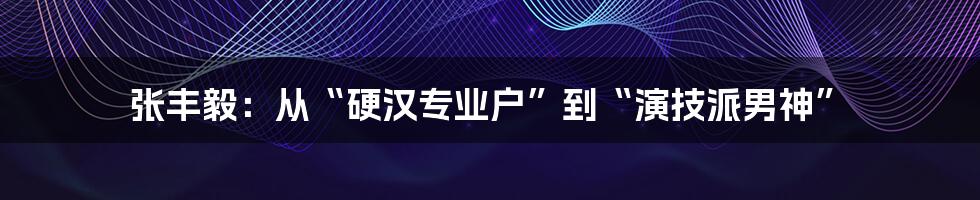 张丰毅：从“硬汉专业户”到“演技派男神”