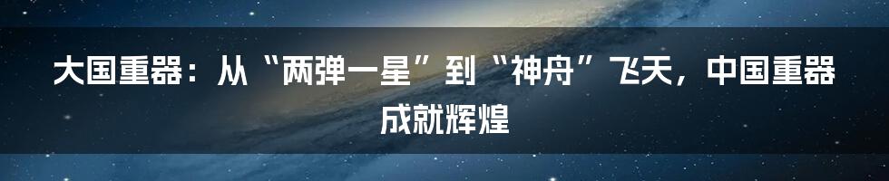 大国重器：从“两弹一星”到“神舟”飞天，中国重器成就辉煌