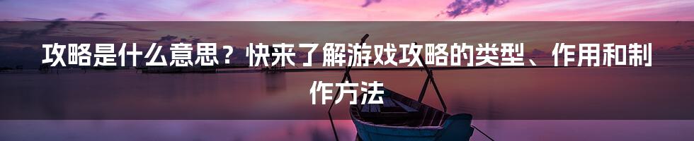 攻略是什么意思？快来了解游戏攻略的类型、作用和制作方法