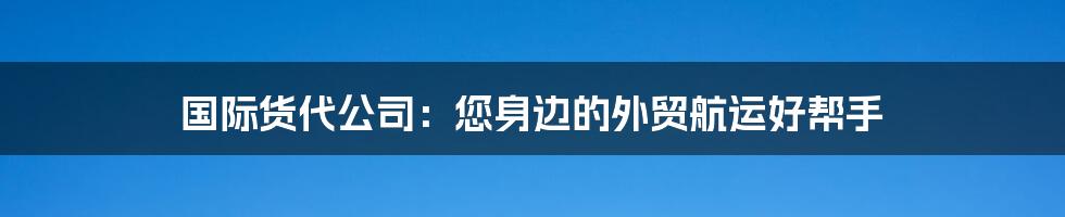 国际货代公司：您身边的外贸航运好帮手