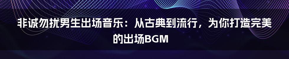 非诚勿扰男生出场音乐：从古典到流行，为你打造完美的出场BGM