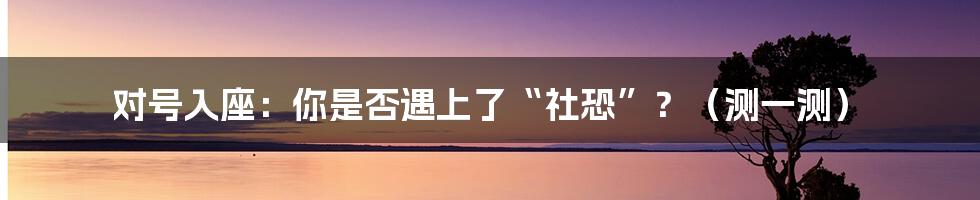 对号入座：你是否遇上了“社恐”？（测一测）