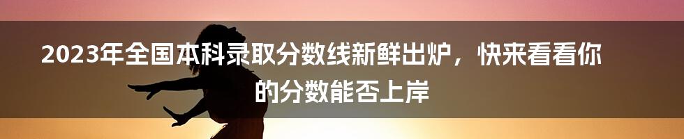 2023年全国本科录取分数线新鲜出炉，快来看看你的分数能否上岸